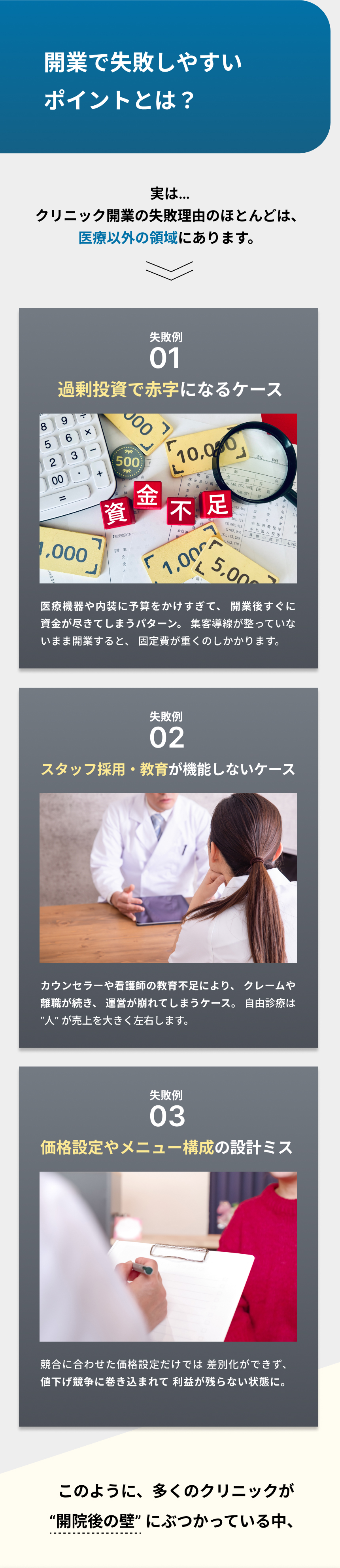 自由診療クリニック開業で失敗しやすいポイント。クリニック開業の失敗理由の多くは医療以外の領域にある。過剰投資により赤字となり資金不足に陥るケース、医療機器や内装に費用をかけすぎて開業後すぐに資金が尽きてしまうケース。スタッフ採用や教育が機能せず、カウンセラーや看護師の教育不足からクレームや離職が続き、運営が崩れるケース。価格設定やメニュー構成の設計ミスにより、競合に合わせた価格競争に巻き込まれ、利益が残らない状態に陥るケース。